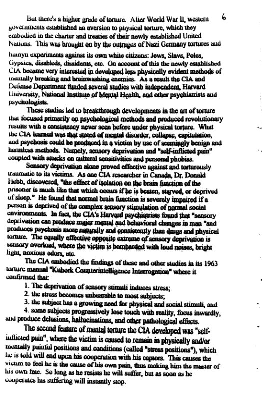 ul there’s  higher grade of toruse, Aller World War I westera 6 overuments csusblished wa aversion w plysical tonure, which ey «cmbodicd in the charter and treaties of their newly estublished United Natioss. This was brought on by the ouruges of Nazi Germany toruures wd huulyn exporiments against its own white citizens: Jews, Slavs, Poles, Gypsics, disableds, dissidents, etc. On acoount of this the newly establishod CIA bocume very interesicd in developed less physically evident methods of wcaially breaking and brainwashing encmics. As 8 result the CIA snd Deiease Depastment funded several studies with independeat, Harvard University, Nasional lnstifuse of Mepial Health, and other psychisirists and  yehologists.  s ‘These studis lod 10 breakthrough developments n the art of wrure  inuumatic 1 its victims. As 00 CIA rescascher in Canada, Dr, Donald Hebb, discovered, "t effoct of isolation oo he brain funciion of the prisoner is much like that which occuss if | of sleep.® He found that normal brain function. impaired persan is deprived of the complex acowory stzmulption of pormal socisl  Ligh, noxious odors, etc. The CIA embodied the findings of these and other studies in ts 1963  u i Coupterinielligence Interrogation” where it  2. the sress becomes unbearsble to most subjects;  3. the subject has a growing noed for physical and social stimuli, aud and produce delusions, hallucinations, and other pachological effects.  ‘The scoand feature of menta torture the CIA developed was *sel- wilicied pain®, Wwhere the victim is caused 1o remain in physically and/or weatally puintul positions and conditions (called *stress positions”), which A s 10ld will end upca his cooperation with his capiors. This causes the Vicuun 10 feel he is the cause of his own pain, thus making bim the master of Lis own ti. S0 long as b rosists he willsuffer, but s so0n as he couparaics hus sutfering will insiaaty stop. 
